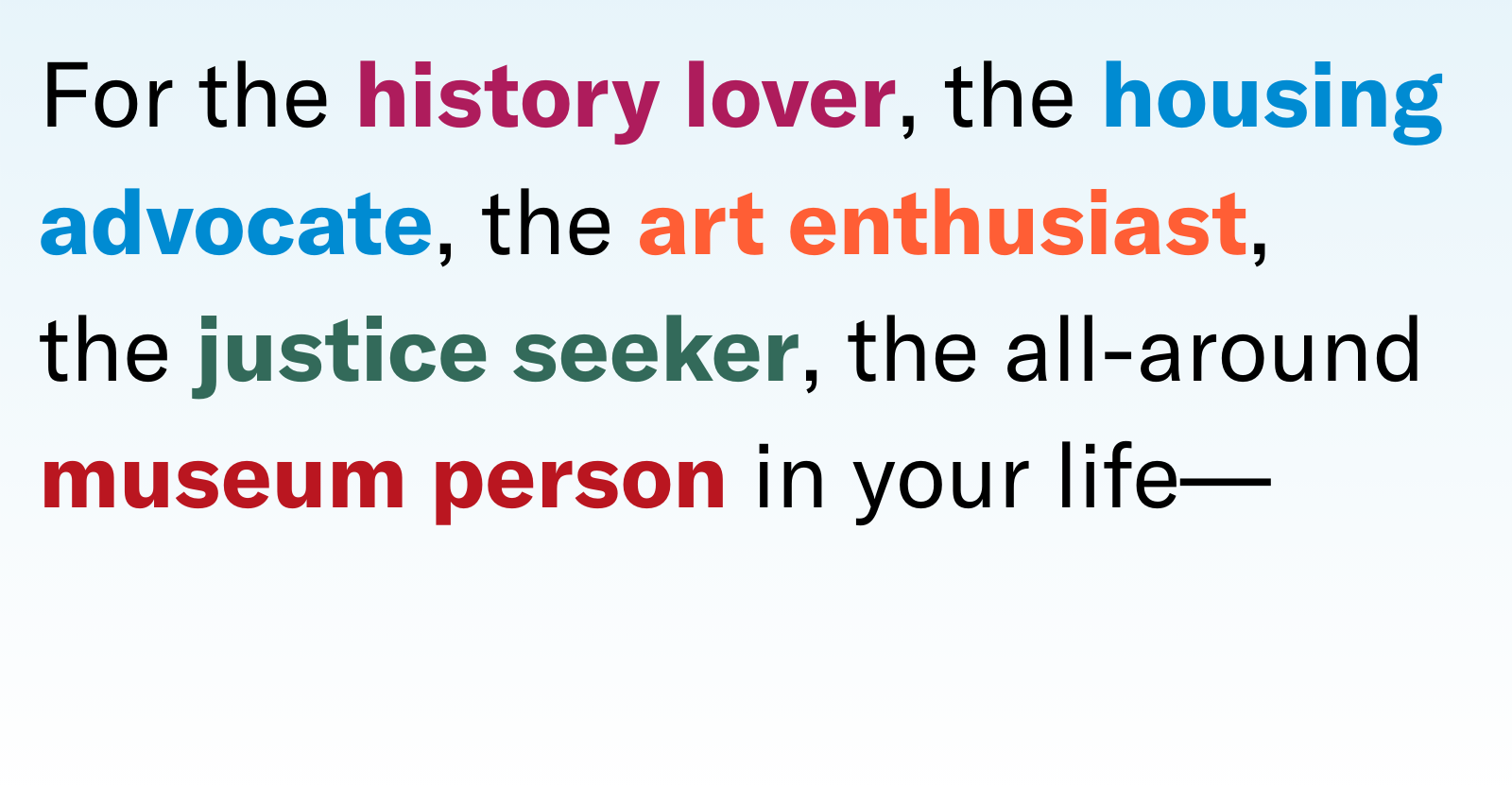 For the history lover, the housing advocate, the art enthusiast, the justice seeker, the all-around museum person in your life
